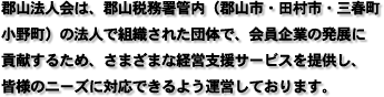 郡山法人会は、郡山税務署管内（郡山市・田村市・三春町・ 小野町）の法人で組織された団体で、会員企業の発展に 貢献するため、さまざまな経営支援サービスを提供し、 皆様のニーズに対応できるよう運営しております。